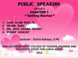 PUBLIC SPEAKING
GROUP 1
CHAPTER 1
“ Getting Started “
1. HARI ALAM SHALAT
2. NILAM SARI
3. SRI DIKA SALMA HAYATI
4. SYARIF HIDAYAT
Lecturer : Sutria Rahayu, S.Pd
ENGLISH DEPARTMENT COLLEGE OF TEACHER TRAINING AND
EDUCATION (STKIP) YDB LUBUK ALUNG
2013
 