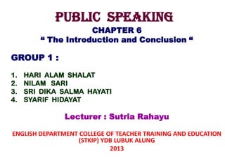 PUBLIC SPEAKING
CHAPTER 6
“ The Introduction and Conclusion “
GROUP 1 :
1. HARI ALAM SHALAT
2. NILAM SARI
3. SRI DIKA SALMA HAYATI
4. SYARIF HIDAYAT
Lecturer : Sutria Rahayu
ENGLISH DEPARTMENT COLLEGE OF TEACHER TRAINING AND EDUCATION
(STKIP) YDB LUBUK ALUNG
2013
 