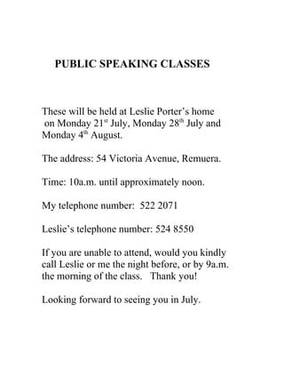PUBLIC SPEAKING CLASSES



These will be held at Leslie Porter’s home
on Monday 21st July, Monday 28th July and
Monday 4th August.

The address: 54 Victoria Avenue, Remuera.

Time: 10a.m. until approximately noon.

My telephone number: 522 2071

Leslie’s telephone number: 524 8550

If you are unable to attend, would you kindly
call Leslie or me the night before, or by 9a.m.
the morning of the class. Thank you!

Looking forward to seeing you in July.
 