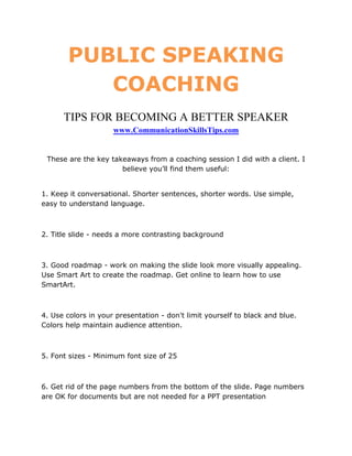 PUBLIC SPEAKING
          COACHING
      TIPS FOR BECOMING A BETTER SPEAKER
                     www.CommunicationSkillsTips.com


 These are the key takeaways from a coaching session I did with a client. I
                      believe you’ll find them useful:


1. Keep it conversational. Shorter sentences, shorter words. Use simple,
easy to understand language.



2. Title slide - needs a more contrasting background



3. Good roadmap - work on making the slide look more visually appealing.
Use Smart Art to create the roadmap. Get online to learn how to use
SmartArt.



4. Use colors in your presentation - don't limit yourself to black and blue.
Colors help maintain audience attention.



5. Font sizes - Minimum font size of 25



6. Get rid of the page numbers from the bottom of the slide. Page numbers
are OK for documents but are not needed for a PPT presentation
 