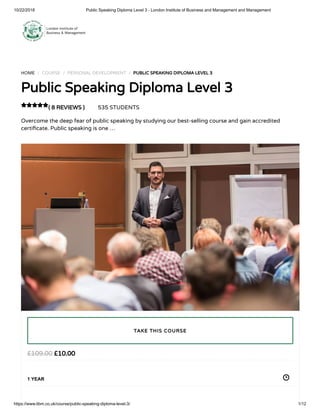 10/22/2018 Public Speaking Diploma Level 3 - London Institute of Business and Management and Management
https://www.libm.co.uk/course/public-speaking-diploma-level-3/ 1/12
HOME / COURSE / PERSONAL DEVELOPMENT / PUBLIC SPEAKING DIPLOMA LEVEL 3
Public Speaking Diploma Level 3
( 8 REVIEWS ) 535 STUDENTS
Overcome the deep fear of public speaking by studying our best-selling course and gain accredited
certi cate. Public speaking is one …

£10.00£109.00
1 YEAR
TAKE THIS COURSE
 