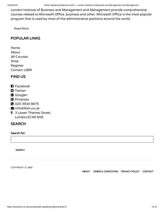 10/22/2018 Public Speaking Diploma Level 3 - London Institute of Business and Management and Management
https://www.libm.co.uk/course/public-speaking-diploma-level-3/ 12/12
London Institute of Business and Management and Management provide comprehensive
courses related to Microsoft O ce ,business and other. Microsoft O ce is the most popular
program that is used by most of the administrative positions around the world.
Read More
POPULAR LINKS
Home
About
All Courses
Shop
Register
Contact LIBM
FIND US
 Facebook
 Twitter
 Google+
 Pinterest
 020 3934 9675
 info@libm.co.uk
 3 Lower Thames Street,
London,EC4R 6HE
SEARCH
Search for:
SEARCH
COPYRIGHT © LIBM
ABOUT TERMS & CONDITIONS PRIVACY POLICY CONTACT
 