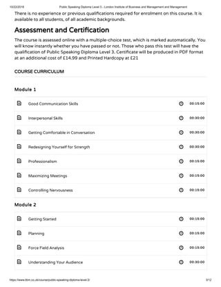 10/22/2018 Public Speaking Diploma Level 3 - London Institute of Business and Management and Management
https://www.libm.co.uk/course/public-speaking-diploma-level-3/ 3/12
 
 
 
 
 
 
 
 
 
 
 
There is no experience or previous quali cations required for enrolment on this course. It is
available to all students, of all academic backgrounds.
Assessment and Certi cation
The course is assessed online with a multiple-choice test, which is marked automatically. You
will know instantly whether you have passed or not. Those who pass this test will have the
quali cation of Public Speaking Diploma Level 3. Certi cate will be produced in PDF format
at an additional cost of £14.99 and Printed Hardcopy at £21
Module 1
Good Communication Skills 00:15:00
Interpersonal Skills 00:30:00
Getting Comfortable in Conversation 00:30:00
Redesigning Yourself for Strength 00:30:00
Professionalism 00:15:00
Maximizing Meetings 00:15:00
Controlling Nervousness 00:15:00
Module 2
Getting Started 00:15:00
Planning 00:15:00
Force Field Analysis 00:15:00
Understanding Your Audience 00:30:00
COURSE CURRICULUM
 