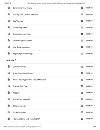 10/22/2018 Public Speaking Diploma Level 3 - London Institute of Business and Management and Management
https://www.libm.co.uk/course/public-speaking-diploma-level-3/ 4/12
 
 
 
 
 
 
 
 
 
 
 
 
 
 
 
 
 
Controlling Your Jitters 00:15:00
Making Your Listener Hear You 00:30:00
Key Themes 00:15:00
Structuring Ideas 00:15:00
Organization Methods 00:15:00
Expanding a Basic Plan 00:15:00
 Our Body Language 00:15:00
Beginnings and Endings 00:15:00
Module 3
Communication 00:15:00
Stop! Check Your Mouth!  00:15:00
What’s Your Type? How About Mine?@m 00:15:00
Positive Self-Talk 00:15:00
Rapport 00:05:00
Maximizing Meetings 00:15:00
Body Language 00:15:00
Sticky Situations 00:15:00
I Can Just Send an E-mail, Right?  00:15:00
 