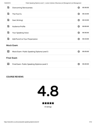10/22/2018 Public Speaking Diploma Level 3 - London Institute of Business and Management and Management
https://www.libm.co.uk/course/public-speaking-diploma-level-3/ 5/12
 
 
 
 
 
 
- 
- 
Overcoming Nervousness 00:30:00
The Five S’s 00:15:00
Start Writing! 00:15:00
Audience Pro le 00:05:00
Your Speaking Voice 00:30:00
Add Punch to Your Presentation 00:15:00
Mock Exam
Mock Exam- Public Speaking Diploma Level 3 00:20:00
Final Exam
Final Exam- Public Speaking Diploma Level 3 00:20:00
COURSE REVIEWS
4.8
8 ratings

 
