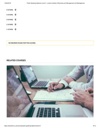 10/22/2018 Public Speaking Diploma Level 3 - London Institute of Business and Management and Management
https://www.libm.co.uk/course/public-speaking-diploma-level-3/ 6/12
5 STARS
4 STARS
3 STARS
2 STARS
1 STARS
0
0
0
0
0
NO REVIEWS FOUND FOR THIS COURSE.
RELATED COURSES
 
