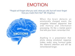 EMOTION
“People will forget what you said, what you did, but will never forget
how you made them feel” (M. Angelou)
When the brain detects an
emotionally charged event, the
amygdala releases dopamine that
aids memory and information
processing. It’s like a mental post-it
that tells your brain: remember this!
Anything in a presentation that
elicits strong emotional response
(video, audio, story, humour) grabs
the listener’s attention and will be
remembered longer.
EMOTIONS
	
  
	
  
	
  
	
  
	
  
 