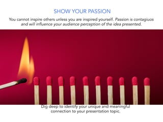 You cannot inspire others unless you are inspired yourself. Passion is contagiuos
and will influence your audience perception of the idea presented.
Dig deep to identify your unique and meaningful
connection to your presentation topic.
SHOW YOUR PASSION
 