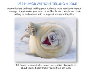 USE HUMOR WITHOUT TELLING A JOKE
Humor lowers defenses making your audience more receptive to your
message. It also makes you seem more likable, and people are more
willing to do business with or support someone they like
Tell humorous anectodes, make provocative observations
about yourself, don’t take yourself too seriously.
 