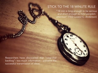 Researchers have discovered that “cognitive
backlog”- too much information - prevents the
successful transmission of ideas…
“18 min is long enough to be serious
and short enough to hold people’s
attention” (TED curator C. Anderson)
STICK TO THE 18 MINUTE RULE
 