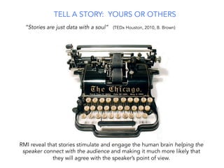 RMI reveal that stories stimulate and engage the human brain helping the
speaker connect with the audience and making it much more likely that
they will agree with the speaker’s point of view.
“Stories are just data with a soul” (TEDx Houston, 2010, B. Brown)
TELL A STORY: YOURS OR OTHERS
 