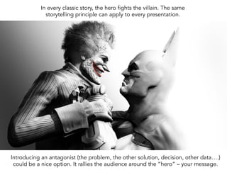 In every classic story, the hero fights the villain. The same
storytelling principle can apply to every presentation.
Introducing an antagonist (the problem, the other solution, decision, other data….)
could be a nice option. It rallies the audience around the “hero” – your message.
 