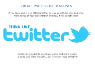 If you can express it in 140 characther or less, you’ll help your audience
make sense of your presentation and how it will benefit them
THINK LIKE
Challenge yourself to use fewer words and more visuals.
It does take more thought…but it’s much more effective!
CREATE TWITTER-LIKE HEADLINES
 