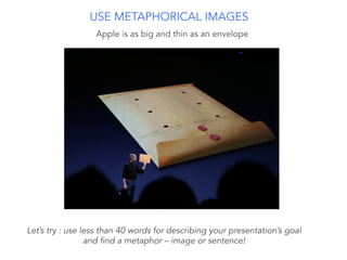 Apple is as big and thin as an envelope
USE METAPHORICAL IMAGES
Let’s try : use less than 40 words for describing your presentation’s goal
and find a metaphor – image or sentence!
 