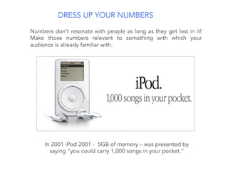 DRESS UP YOUR NUMBERS
Numbers don’t resonate with people as long as they get lost in it!
Make those numbers relevant to something with which your
audience is already familiar with.
In 2001 iPod 2001 - 5GB of memory – was presented by
saying “you could carry 1,000 songs in your pocket.”
 