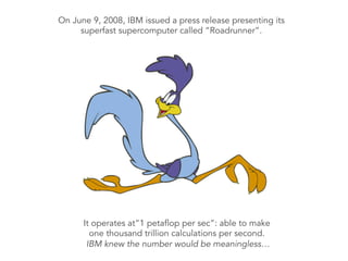 On June 9, 2008, IBM issued a press release presenting its
superfast supercomputer called “Roadrunner”.
	
  
	
  
	
  
	
  
	
  
	
  
It operates at”1 petaflop per sec”: able to make
one thousand trillion calculations per second.
IBM knew the number would be meaningless…	
  
 