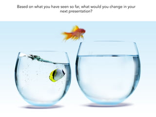 Based on what you have seen so far, what would you change in your
next presentation?
 