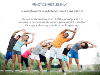 Neuroscientists believe that 10,000 hours of practice is
required to become world class at a particular skill - whether
it’s surgery, shooting baskets or public speaking.
PRACTICE RESTLESSNLY 	
  
In front of a mirror or audio/video record it and watch it!
 