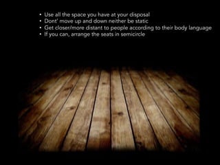 •  Use all the space you have at your disposal
•  Dont’ move up and down neither be static
•  Get closer/more distant to people according to their body language
•  If you can, arrange the seats in semicircle
 