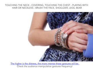 TOUCHING THE NECK - COVERING, TOUCHING THE CHEST - PLAYING WITH
HAIR OR NECKLESS - BRUSH THE FACE, SHOULDER, LEGS, BEAR
The higher is the distress, the more intense these gestures will be.
Check the audience manipulative gestures frequency!
 