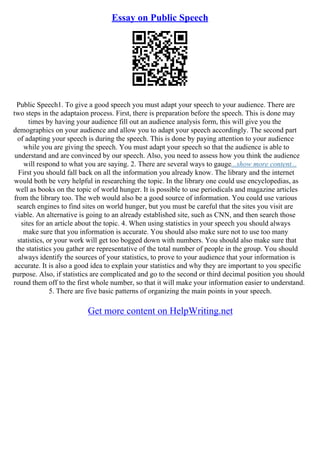 Essay on Public Speech
Public Speech1. To give a good speech you must adapt your speech to your audience. There are
two steps in the adaptaion process. First, there is preparation before the speech. This is done may
times by having your audience fill out an audience analysis form, this will give you the
demographics on your audience and allow you to adapt your speech accordingly. The second part
of adapting your speech is during the speech. This is done by paying attention to your audience
while you are giving the speech. You must adapt your speech so that the audience is able to
understand and are convinced by our speech. Also, you need to assess how you think the audience
will respond to what you are saying. 2. There are several ways to gauge...show more content...
First you should fall back on all the information you already know. The library and the internet
would both be very helpful in researching the topic. In the library one could use encyclopedias, as
well as books on the topic of world hunger. It is possible to use periodicals and magazine articles
from the library too. The web would also be a good source of information. You could use various
search engines to find sites on world hunger, but you must be careful that the sites you visit are
viable. An alternative is going to an already established site, such as CNN, and then search those
sites for an article about the topic. 4. When using statistics in your speech you should always
make sure that you information is accurate. You should also make sure not to use too many
statistics, or your work will get too bogged down with numbers. You should also make sure that
the statistics you gather are representative of the total number of people in the group. You should
always identify the sources of your statistics, to prove to your audience that your information is
accurate. It is also a good idea to explain your statistics and why they are important to you specific
purpose. Also, if statistics are complicated and go to the second or third decimal position you should
round them off to the first whole number, so that it will make your information easier to understand.
5. There are five basic patterns of organizing the main points in your speech.
Get more content on HelpWriting.net
 