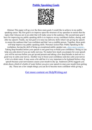 Public Speaking Goals
Abstract This paper will go over the three main goals I would like to achieve in my public
speaking career. My first goal is to improve upon the structure of my speeches to ensure that the
topics that I discuss are in an order that will make sense to the audience. My second main goal I
have for improving my public speaking skills is to improve on my confidence before, during, and
after my speech. Finally, my last goal is to raise my delivery skills when I am giving my speech
to assure the audience that I am confident and that I am a credible person. Together, these goals
will help improve my public speaking skills. Personal Action Plan: Public Speaking In the
workplace, having the skill of being an exceptional public speaker can...show more content...
Taking deep breathes before your speech is one good way to build your confidence. Doing so can
help you calm down if you are really nervous. No matter how much you prepare for your speech
you will be nervous before you get up and present and taking a few deep breaths in and out is a
good way to calm your nerves. Another way to boost your confidence and also calm your nerves
a bit is to drink water. It may seem a bit odd but it is very important to be hydrated before a big
speech because your nervousness causes your mouth to dry up. Anderson (2016) suggests you
drink about a third of a bottle of water before you give your speech to stop your mouth from getting
dry. Those are a few simple things you can do to become more confident while giving a
Get more content on HelpWriting.net
 