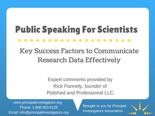 Key Success Factors to Communicate
Research Data Effectively
Brought to you by Principal
Investigators Association
Expert comments provided by
Rick Parmely, founder of
Polished and Professional LLC.
www.principalinvestigators.org
Phone: 1-800-303-0129
Email: info@principalinvestigators.org
Public Speaking For Scientists
 