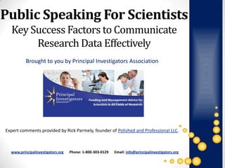 Public Speaking For Scientists
  Key Success Factors to Communicate
       Research Data Effectively
          Brought to you by Principal Investigators Association




Expert comments provided by Rick Parmely, founder of Polished and Professional LLC.



  www.principalinvestigators.org   Phone: 1-800-303-0129   Email: info@principalinvestigators.org
 