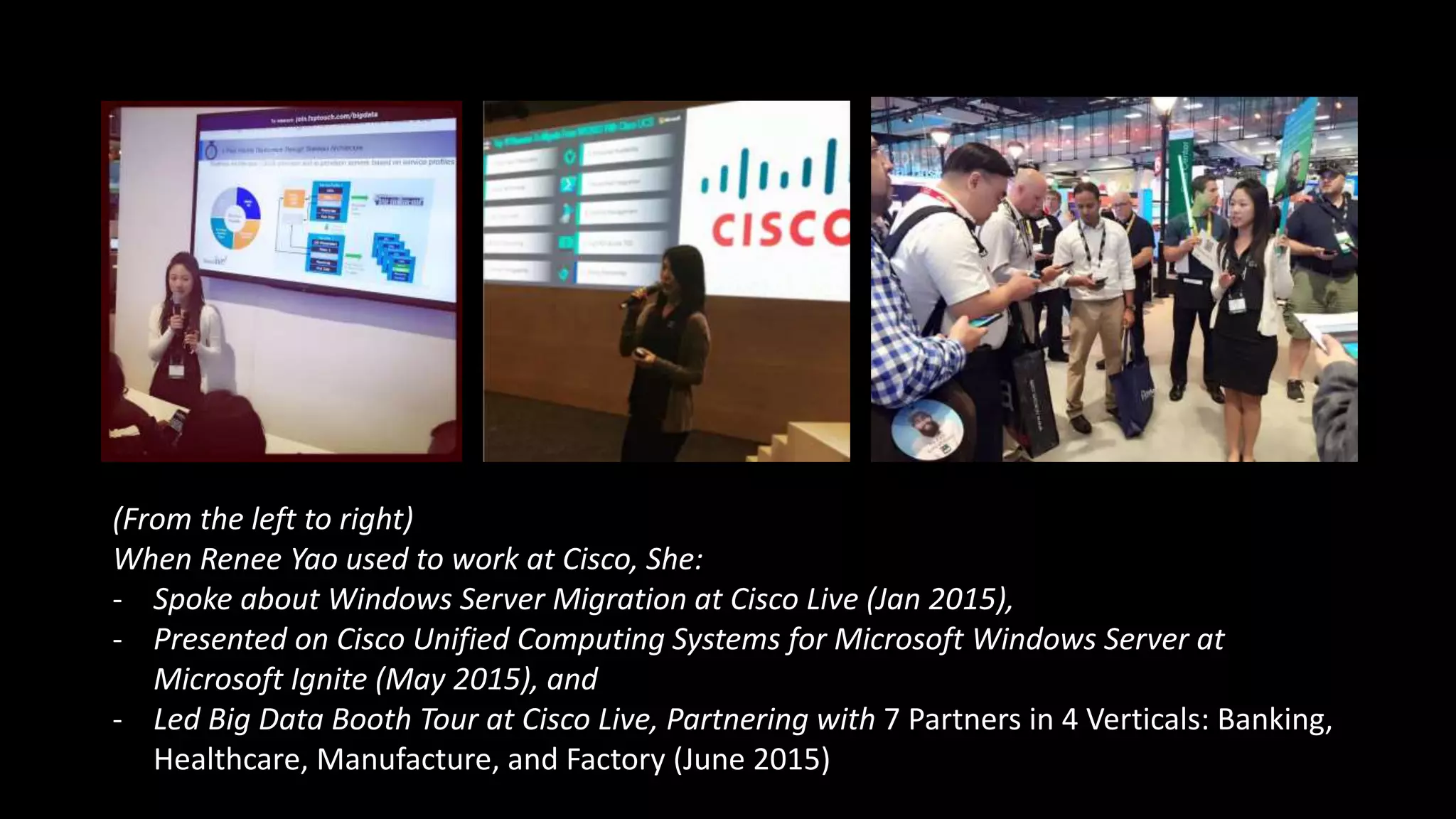 (From the left to right)
When Renee Yao used to work at Cisco, She:
- Spoke about Windows Server Migration at Cisco Live (Jan 2015),
- Presented on Cisco Unified Computing Systems for Microsoft Windows Server at
Microsoft Ignite (May 2015), and
- Led Big Data Booth Tour at Cisco Live, Partnering with 7 Partners in 4 Verticals: Banking,
Healthcare, Manufacture, and Factory (June 2015)
 