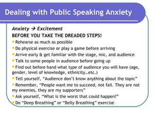 Dealing with Public Speaking Anxiety
Anxiety  Excitement
BEFORE YOU TAKE THE DREADED STEPS!
Rehearse as much as possible
Do physical exercise or play a game before arriving
Arrive early & get familiar with the stage, mic, and audience
Talk to some people in audience before going up
Find out before hand what type of audience you will have (age,
gender, level of knowledge, ethnicity…etc.)
Tell yourself, “Audience don’t know anything about the topic”
Remember, “People want me to succeed, not fail. They are not
my enemies, they are my supporters”
Ask yourself, “What is the worst that could happen?”
Do “Deep Breathing” or “Belly Breathing” exercise
 