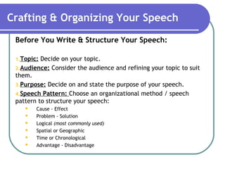 Crafting & Organizing Your Speech
Before You Write & Structure Your Speech:
1.Topic: Decide on your topic.
2.Audience: Consider the audience and refining your topic to suit
them.
3.Purpose: Decide on and state the purpose of your speech.
4.Speech Pattern: Choose an organizational method / speech
pattern to structure your speech:
 Cause - Effect
 Problem - Solution
 Logical (most commonly used)
 Spatial or Geographic
 Time or Chronological
 Advantage - Disadvantage
 