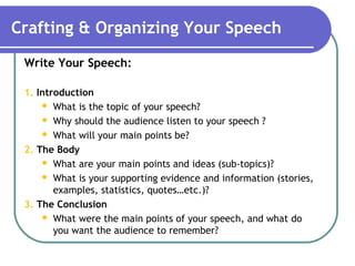 Crafting & Organizing Your Speech
Write Your Speech:
1. Introduction
 What is the topic of your speech?
 Why should the audience listen to your speech ?
 What will your main points be?
2. The Body
 What are your main points and ideas (sub-topics)?
 What is your supporting evidence and information (stories,
examples, statistics, quotes…etc.)?
3. The Conclusion
 What were the main points of your speech, and what do
you want the audience to remember?
 