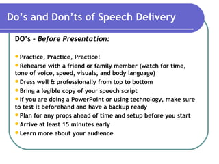 Do’s and Don’ts of Speech Delivery
DO’s - Before Presentation:
Practice, Practice, Practice!
Rehearse with a friend or family member (watch for time,
tone of voice, speed, visuals, and body language)
Dress well & professionally from top to bottom
Bring a legible copy of your speech script
If you are doing a PowerPoint or using technology, make sure
to test it beforehand and have a backup ready
Plan for any props ahead of time and setup before you start
Arrive at least 15 minutes early
Learn more about your audience
 