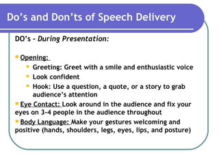 Do’s and Don’ts of Speech Delivery
DO’s - During Presentation:
Opening:
 Greeting: Greet with a smile and enthusiastic voice
 Look confident
 Hook: Use a question, a quote, or a story to grab
audience’s attention
Eye Contact: Look around in the audience and fix your
eyes on 3-4 people in the audience throughout
Body Language: Make your gestures welcoming and
positive (hands, shoulders, legs, eyes, lips, and posture)
 