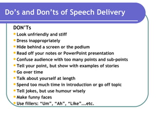 Do’s and Don’ts of Speech Delivery
DON’Ts
Look unfriendly and stiff
Dress inappropriately
Hide behind a screen or the podium
Read off your notes or PowerPoint presentation
Confuse audience with too many points and sub-points
Tell your point, but show with examples of stories
Go over time
Talk about yourself at length
Spend too much time in introduction or go off topic
Tell jokes, but use humour wisely
Make funny faces
Use fillers: “Um”, “Ah”, “Like”….etc.
 