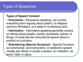 Types of Speeches
Types of Speech Content
Persuasive - Persuasive speaking can involve
everything from arguing about politics, to religious
sermons (Khutbah), to a sales or fundraising pitch.
Informative - Informative speaking generally centers
on talking about people, events, processes, places, or
things. It could also be instructional speech about a
product or a process.
Entertaining (Special Occasion) - Special Occasion
(or ceremonial, commemorative, or epideictic) speech
usually pay tribute or praise a person, an institution, an
event, idea, or place.
 