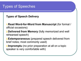 Types of Speeches
Types of Speech Delivery
1.Read Word-for-Word from Manuscript (for formal /
official occasions)
2.Delivered from Memory (fully memorized and well
rehearsed speech)
3.Extemporaneous (prepared speech delivered from
brief notes; most commonly used)
4.Impromptu (no prior preparation at all on a topic
speaker is very comfortable with)
 