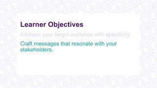 Learner Objectives
Address your target audience with specificity.
Craft messages that resonate with your
stakeholders.
Ensure your message is both delivered and
received with confidence.
 
