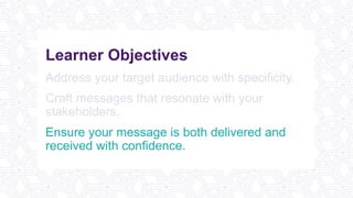 Learner Objectives
Address your target audience with specificity.
Craft messages that resonate with your
stakeholders.
Ensure your message is both delivered and
received with confidence.
 