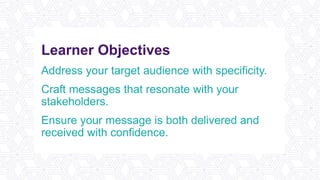 Learner Objectives
Address your target audience with specificity.
Craft messages that resonate with your
stakeholders.
Ensure your message is both delivered and
received with confidence.
 
