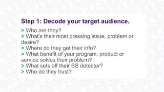 Step 1: Decode your target audience.
> Who are they?
> What’s their most pressing issue, problem or
desire?
> Where do they get their info?
> What benefit of your program, product or
service solves their problem?
> What sets off their BS detector?
> Who do they trust?
 