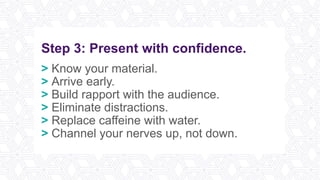 Step 3: Present with confidence.
> Know your material.
> Arrive early.
> Build rapport with the audience.
> Eliminate distractions.
> Replace caffeine with water.
> Channel your nerves up, not down.
 