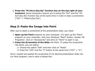 2. Press the “Prt Scrn/Sys Rq” function key on the top right of your
     keyboard. Some computers require you to press the “Ctrl” and the “Prt
     Scrn/Sys Rq” function key at the same time in order to take a screenshot
     (“Ctrl” + “PrtScrn/Sys Rq”).



Step 3: Paste the Image into Paint
After you’ve taken a screenshot of the presentation slide, you need:

  1. Open up the Paint program on your computer. (To open up the “Paint”
     program on your computer, click your Windows “Start” button, choose “All
     Programs”, click on “Accessories” and click on “Paint” to open it up).
  2. Paste the Screenshot of the Slide into Paint. To paste the screenshot
     into Paint, you can either:
        a. Choose the option “Edit” and then click on “Paste”
        b. Press the “Ctrl” and the “V” button at the same time (“Ctrl” + “V”)

Once I copied and pasted the screenshot of my desired presentation slide into
my Paint program, here’s what it looked like:
 