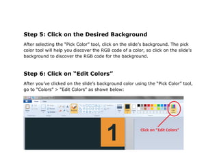 Step 5: Click on the Desired Background
After selecting the “Pick Color” tool, click on the slide’s background. The pick
color tool will help you discover the RGB code of a color, so click on the slide’s
background to discover the RGB code for the background.



Step 6: Click on “Edit Colors”
After you’ve clicked on the slide’s background color using the “Pick Color” tool,
go to “Colors” > “Edit Colors” as shown below:
 