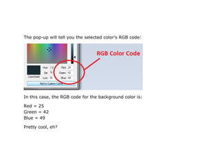 The pop-up will tell you the selected color’s RGB code:




In this case, the RGB code for the background color is:

Red = 25
Green = 42
Blue = 49

Pretty cool, eh?
 