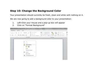 Step 10: Change the Background Color
Your presentation should currently be fresh, clean and white with nothing on it.

We are now going to add a background color to your presentation:

  1.   Left-Click your mouse and a pop-up box will appear
  2.   Click on “Format Background”
 