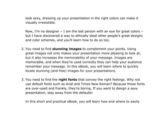 look sexy, dressing up your presentation in the right colors can make it
  visually irresistible.

  Now, I’m no designer – I am the last person with an eye for great colors –
  but I have discovered a way to ethically steal other people’s great designs
  and color schemes, and you’ll learn how to do so too.

2. You need to find stunning images to complement your points. Using
   great images not only makes your presentation more pleasing to look at,
   but it also increases the memorability of your message. Images are
   memorable, and when they’re used correctly they can help your audience
   remember your message. In this eBook, you will learn where to quickly
   locate stunning (and free) images for your presentations.

3. You need to find the right fonts that convey the right feelings. Why not
   use default fonts such as Arial and Times New Roman? Because those fonts
   are over-used and frankly, they’re boring. If you want to design a sexy
   presentation, stay away from the defaults!

  In this short and practical eBook, you will learn how and where to easily
 