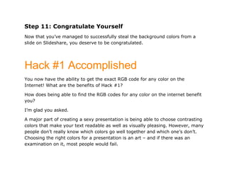 Step 11: Congratulate Yourself
Now that you’ve managed to successfully steal the background colors from a
slide on Slideshare, you deserve to be congratulated.




Hack #1 Accomplished
You now have the ability to get the exact RGB code for any color on the
Internet! What are the benefits of Hack #1?

How does being able to find the RGB codes for any color on the internet benefit
you?

I’m glad you asked.

A major part of creating a sexy presentation is being able to choose contrasting
colors that make your text readable as well as visually pleasing. However, many
people don’t really know which colors go well together and which one’s don’t.
Choosing the right colors for a presentation is an art – and if there was an
examination on it, most people would fail.
 