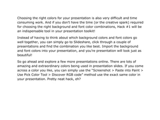 Choosing the right colors for your presentation is also very difficult and time
consuming work. And if you don’t have the time (or the creative spark) required
for choosing the right background and font color combinations, Hack #1 will be
an indispensable tool in your presentation toolkit!

Instead of having to think about which background colors and font colors go
well together, you can simply go to Slideshare, click through a couple of
presentations and find the combination you like best. Import the background
and font colors into your presentation, and you’re presentation will look just as
beautiful!

So go ahead and explore a few more presentations online. There are lots of
amazing and extraordinary colors being used in presentation slides. If you come
across a color you like, you can simply use the “Screenshot > Paste into Paint >
Use Pick Color Tool > Discover RGB code” method use the exact same color in
your presentation. Pretty neat hack, eh?
 