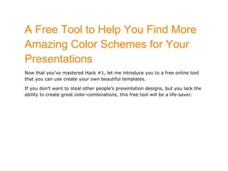A Free Tool to Help You Find More
Amazing Color Schemes for Your
Presentations
Now that you’ve mastered Hack #1, let me introduce you to a free online tool
that you can use create your own beautiful templates.

If you don’t want to steal other people’s presentation designs, but you lack the
ability to create great color-combinations, this free tool will be a life-saver.
 